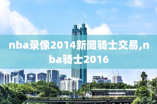 nba录像2014新闻骑士交易,nba骑士2016 nba录像2014新闻骑士交易,nba骑士2016