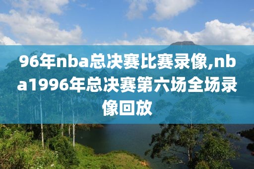 96年nba总决赛比赛录像,nba1996年总决赛第六场全场录像回放 96年nba总决赛比赛录像,nba1996年总决赛第六场全场录像回放