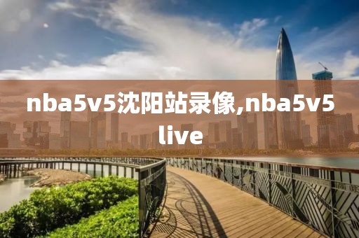 nba5v5沈阳站录像,nba5v5live nba5v5沈阳站录像,nba5v5live
