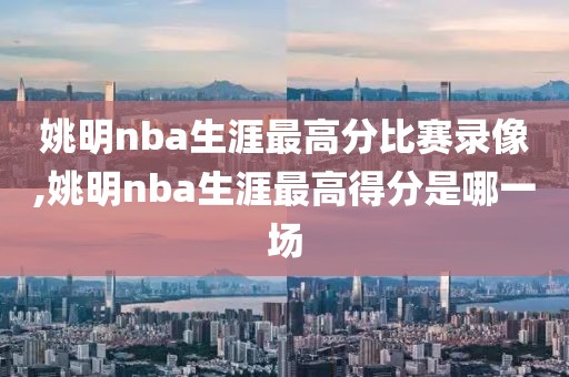 姚明nba生涯最高分比赛录像,姚明nba生涯最高得分是哪一场 姚明nba生涯最高分比赛录像,姚明nba生涯最高得分是哪一场