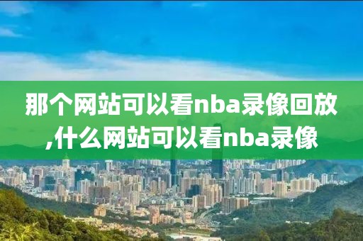 那个网站可以看nba录像回放,什么网站可以看nba录像 那个网站可以看nba录像回放,什么网站可以看nba录像