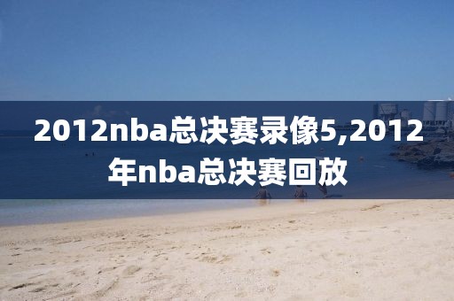 2012nba总决赛录像5,2012年nba总决赛回放 2012nba总决赛录像5,2012年nba总决赛回放
