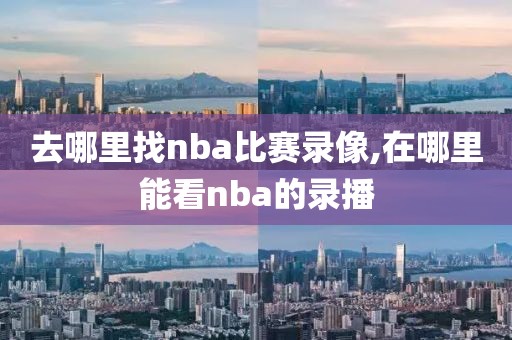 去哪里找nba比赛录像,在哪里能看nba的录播 去哪里找nba比赛录像,在哪里能看nba的录播