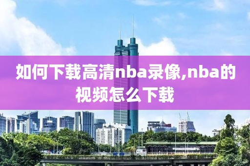 如何下载高清nba录像,nba的视频怎么下载 如何下载高清nba录像,nba的视频怎么下载