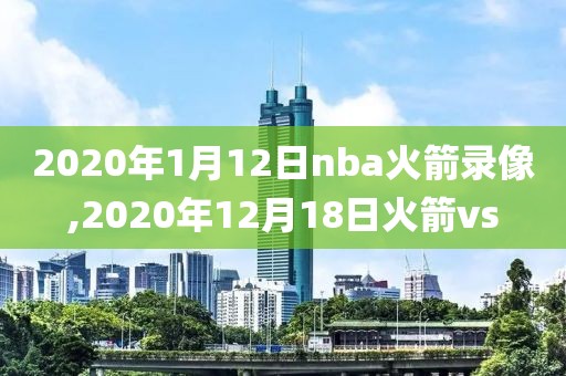 2020年1月12日nba火箭录像,2020年12月18日火箭vs 2020年1月12日nba火箭录像,2020年12月18日火箭vs
