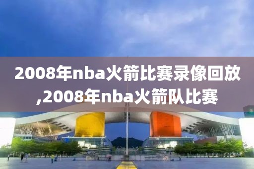 2008年nba火箭比赛录像回放,2008年nba火箭队比赛 2008年nba火箭比赛录像回放,2008年nba火箭队比赛