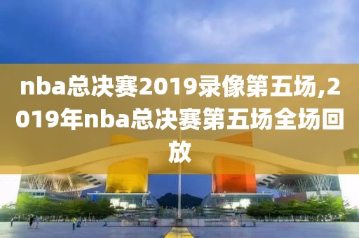 nba总决赛2019录像第五场,2019年nba总决赛第五场全场回放 nba总决赛2019录像第五场,2019年nba总决赛第五场全场回放