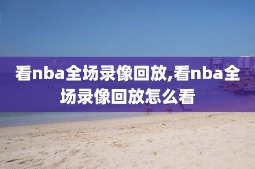 看nba全场录像回放,看nba全场录像回放怎么看 看nba全场录像回放,看nba全场录像回放怎么看